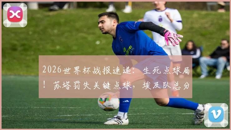 2026世界杯战报速递:生死点球局!苏塔罚失关键点球,埃及队总分5-3淘汰澳大利亚晋级下一轮