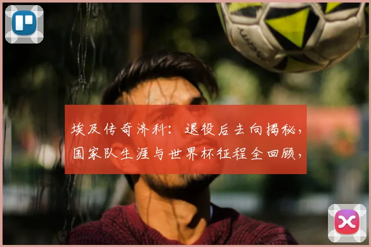 埃及传奇济科:退役后去向揭秘,国家队生涯与世界杯征程全回顾,附济科现状及个人成就盘点