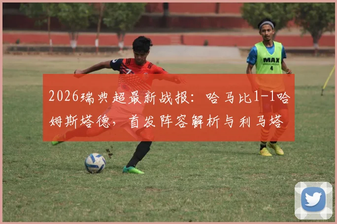 2026瑞典超最新战报：哈马比1-1哈姆斯塔德，首发阵容解析与利马塔、阿德耶进球全过程回顾