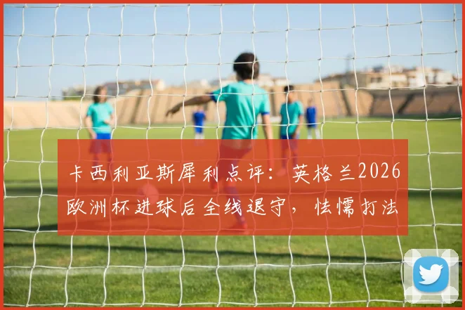 卡西利亚斯犀利点评：英格兰2026欧洲杯进球后全线退守，怯懦打法亲手葬送胜局