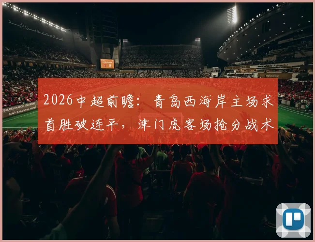 2026中超前瞻：青岛西海岸主场求首胜破连平，津门虎客场抢分战术解析
