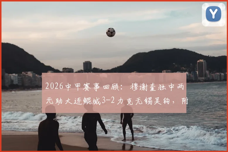 2026中甲赛事回顾：穆谢奎独中两元助大连鲲城3-2力克无锡吴钩，附最新积分排名与比赛集锦