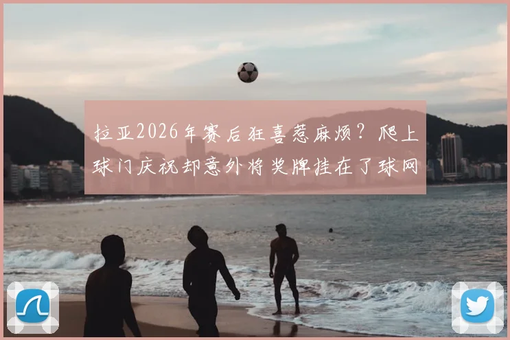 拉亚2026年赛后狂喜惹麻烦？爬上球门庆祝却意外将奖牌挂在了球网上，球迷笑称其乐极生悲