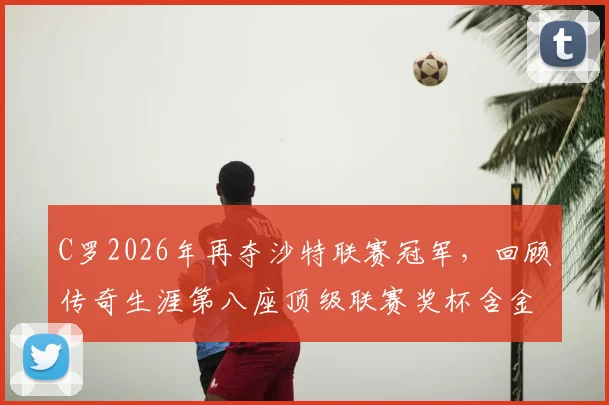 C罗2026年再夺沙特联赛冠军,回顾传奇生涯第八座顶级联赛奖杯含金量如何?