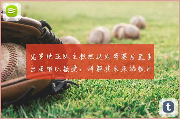 克罗地亚队主教练达利奇赛后直言出局难以接受，详解其未来执教计划与球队重建前景