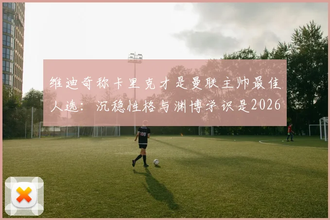 维迪奇称卡里克才是曼联主帅最佳人选:沉稳性格与渊博学识是2026年复兴关键
