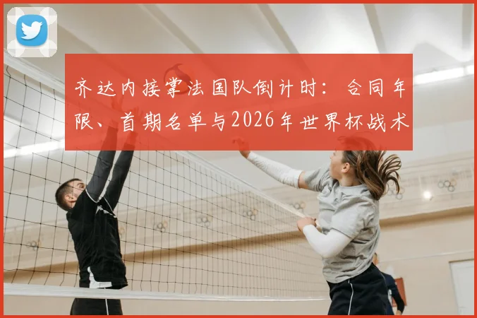 齐达内接掌法国队倒计时:合同年限、首期名单与2026年世界杯战术变革前瞻