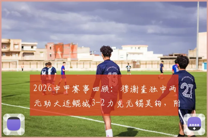 2026中甲赛事回顾:穆谢奎独中两元助大连鲲城3-2力克无锡吴钩,附最新积分排名与比赛集锦