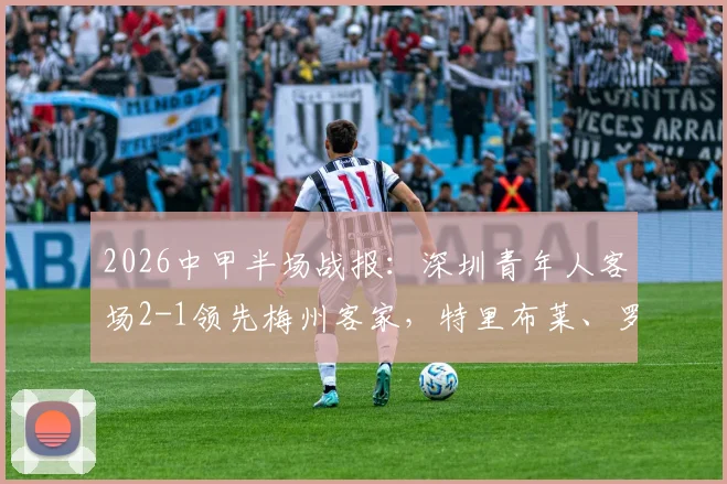 2026中甲半场战报:深圳青年人客场2-1领先梅州客家,特里布莱、罗德里戈破门,附半场战术解析与进球回看
